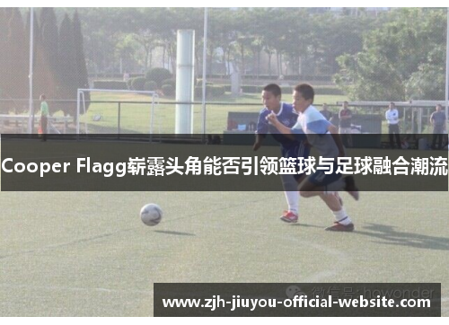 Cooper Flagg崭露头角能否引领篮球与足球融合潮流 Cooper Flagg崭露头角能否引领篮球与足球融合潮流