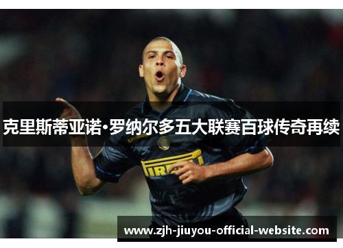 克里斯蒂亚诺·罗纳尔多五大联赛百球传奇再续 克里斯蒂亚诺·罗纳尔多五大联赛百球传奇再续