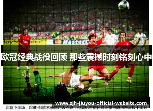 欧冠经典战役回顾 那些震撼时刻铭刻心中 欧冠经典战役回顾 那些震撼时刻铭刻心中