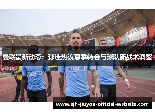 曼联最新动态：球迷热议夏季转会与球队新战术调整